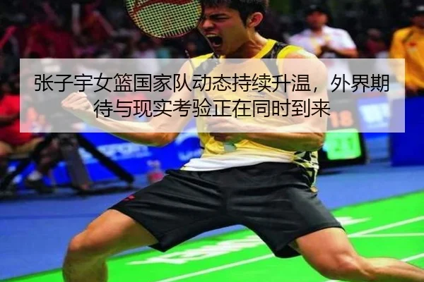 张子宇女篮国家队动态持续升温，外界期待与现实考验正在同时到来