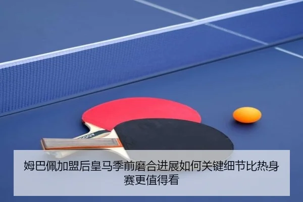 姆巴佩加盟后皇马季前磨合进展如何关键细节比热身赛更值得看